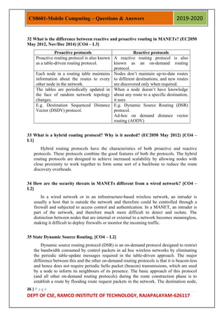 26 | P a g e
DEPT OF CSE, RAMCO INSTITUTE OF TECHNOLOGY, RAJAPALAYAM-626117
CS8601-Mobile Computing – Questions & Answers 2019-2020
32 What is the difference between reactive and proactive routing in MANETs? (EC2050
May 2012, Nov/Dec 2014) [CO4 – L3]
Proactive protocols Reactive protocols
Proactive routing protocol is also known
as a table-driven routing protocol.
A reactive routing protocol is also
known as an on-demand routing
protocol.
Each node in a routing table maintains
information about the routes to every
other node in the network.
Nodes don‟t maintain up-to-date routes
to different destinations, and new routes
are discovered only when required.
The tables are periodically updated in
the face of random network topology
changes.
When a node doesn‟t have knowledge
about any route to a specific destination,
it uses
E.g. Destination Sequenced Distance
Vector (DSDV) protocol.
E.g. Dynamic Source Routing (DSR)
protocol.
Ad-hoc on demand distance vector
routing (AODV)
33 What is a hybrid routing protocol? Why is it needed? (EC2050 May 2012) [CO4 –
L1]
Hybrid routing protocols have the characteristics of both proactive and reactive
protocols. These protocols combine the good features of both the protocols. The hybrid
routing protocols are designed to achieve increased scalability by allowing nodes with
close proximity to work together to form some sort of a backbone to reduce the route
discovery overheads.
34 How are the security threats in MANETs different from a wired network? [CO4 –
L2]
In a wired network or in an infrastructure-based wireless network, an intruder is
usually a host that is outside the network and therefore could be controlled through a
firewall and subjected to access control and authentication. In a MANET, an intruder is
part of the network, and therefore much more difficult to detect and isolate. The
distinction between nodes that are internal or external to a network becomes meaningless,
making it difficult to deploy firewalls or monitor the incoming traffic.
35 State Dynamic Source Routing. [CO4 – L2]
Dynamic source routing protocol (DSR) is an on-demand protocol designed to restrict
the bandwidth consumed by control packets in ad hoc wireless networks by eliminating
the periodic table-update messages required in the table-driven approach. The major
difference between this and the other on-demand routing protocols is that it is beacon-less
and hence does not require periodic hello packet (beacon) transmissions, which are used
by a node to inform its neighbours of its presence. The basic approach of this protocol
(and all other on-demand routing protocols) during the route construction phase is to
establish a route by flooding route request packets in the network. The destination node,
 