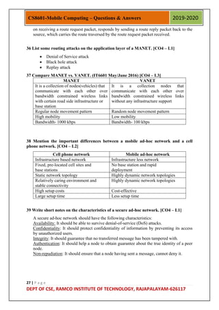 27 | P a g e
DEPT OF CSE, RAMCO INSTITUTE OF TECHNOLOGY, RAJAPALAYAM-626117
CS8601-Mobile Computing – Questions & Answers 2019-2020
on receiving a route request packet, responds by sending a route reply packet back to the
source, which carries the route traversed by the route request packet received.
36 List some routing attacks on the application layer of a MANET. [CO4 – L1]
 Denial of Service attack
 Black hole attack
 Replay attack
37 Compare MANET vs. VANET. (IT6601 May/June 2016) [CO4 – L3]
MANET VANET
It is a collection of nodes(vehicles) that
communicate with each other over
bandwidth constrained wireless links
with certain road side infrastructure or
base station
It is a collection nodes that
communicate with each other over
bandwidth constrained wireless links
without any infrastructure support
Regular node movement pattern Random node movement pattern
High mobility Low mobility
Bandwidth- 1000 kbps Bandwidth- 100 kbps
38 Mention the important differences between a mobile ad-hoc network and a cell
phone network. [CO4 – L2]
Cell phone network Mobile ad-hoc network
Infrastructure based network Infrastructure less network
Fixed, pre-located cell sites and
base stations
No base station and rapid
deployment
Static network topology Highly dynamic network topologies
Relatively caring environment and
stable connectivity
Highly dynamic network topologies
High setup costs Cost-effective
Large setup time Less setup time
39 Write short notes on the characteristics of a secure ad-hoc network. [CO4 – L1]
A secure ad-hoc network should have the following characteristics:
Availability: It should be able to survive denial-of-service (DoS) attacks.
Confidentiality: It should protect confidentiality of information by preventing its access
by unauthorized users.
Integrity: It should guarantee that no transferred message has been tampered with.
Authentication: It should help a node to obtain guarantee about the true identity of a peer
node.
Non-repudiation: It should ensure that a node having sent a message, cannot deny it.
 