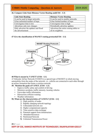 29 | P a g e
DEPT OF CSE, RAMCO INSTITUTE OF TECHNOLOGY, RAJAPALAYAM-626117
CS8601-Mobile Computing – Questions & Answers 2019-2020
46. Compare Link State Distance Vector Routing and[CO4 – L3]
Link State Routing Distance Vector Routing
It can be used in larger networks It can be used in smaller networks
It has unlimited number of hops It has limited number of hops
Convergence time is low Convergence time is high
Advertises only new changes Periodically advertise updates
Only advertise the updates and flood
the advertisement
Advertises the entire routing tables to
all its neighbors
47 Give the classification of MANET routing protocols[CO4 – L1]
48 What is meant by VANET? [CO4 – L1]
A Vehicular Ad hoc Network (VANET) is a special type of MANET in which moving
automobiles form the nodes of the network. i.e., vehicles are connected to each other through
an ad hoc formation that forms a wireless network.
49. Mention the goals of VANET. [CO4 – L1]
• Improve traffic safety and comfort of driving
• Minimize accidents, traffic intensity, locating vehicles
• Up-to-date traffic information
• Intersection collision warning
• Weather information
50. What are the characteristics of VANETs? [CO4 – L1]
1) High mobility of nodes
2) Rapidly changing network topology
3) Unbounded network size
4) Higher computational capacity
5) Time-sensitive data exchange
6) Potential support from infrastructure
7) Abundant Resources
8) Partitioned Network
9) Unlimited Transmission Power
 