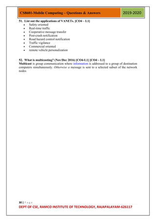 30 | P a g e
DEPT OF CSE, RAMCO INSTITUTE OF TECHNOLOGY, RAJAPALAYAM-626117
CS8601-Mobile Computing – Questions & Answers 2019-2020
51. List out the applications of VANETs. [CO4 – L1]
 Safety oriented
 Real-time traffic
 Cooperative message transfer
 Post-crash notification
 Road hazard control notification
 Traffic vigilance
 Commercial oriented
 remote vehicle personalization
52. What is multicasting? (Nov/Dec 2016) [CO4-L1] [CO4 – L1]
Multicast is group communication where information is addressed to a group of destination
computers simultaneously. Otherwise a message is sent to a selected subset of the network
nodes
 