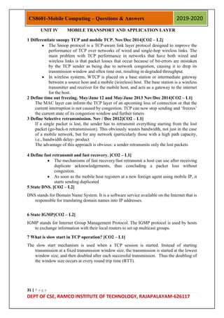 31 | P a g e
DEPT OF CSE, RAMCO INSTITUTE OF TECHNOLOGY, RAJAPALAYAM-626117
CS8601-Mobile Computing – Questions & Answers 2019-2020
UNIT IV MOBILE TRANSPORT AND APPLICATION LAYER
1 Differentiate snoopy TCP and mobile TCP. Nov/Dec 2014[CO2 – L2]
 The Snoop protocol is a TCP-aware link layer protocol designed to improve the
performance of TCP over networks of wired and single-hop wireless links. The
main problem with TCP performance in networks that have both wired and
wireless links is that packet losses that occur because of bit-errors are mistaken
by the TCP sender as being due to network congestion, causing it to drop its
transmission window and often time out, resulting in degraded throughput.
 In wireless systems, WTCP is placed on a base station or intermediate gateway
between a source host and a mobile (wireless) host. The base station is a wireless
transmitter and receiver for the mobile host, and acts as a gateway to the internet
for the host.
2 Define time out freezing. May/June 12 and May/June 2013 Nov/Dec 2014[CO2 – L1]
The MAC layer can inform the TCP layer of an upcoming loss of connection or that the
current interruption is not caused by congestion. TCP can now stop sending and „freezes‟
the current state of its congestion window and further timers
3 Define Selective retransmission. Nov / Dec 2012[CO2 – L1]
If a single packet is lost, the sender has to retransmit everything starting from the lost
packet (go-back-n retransmission). This obviously wastes bandwidth, not just in the case
of a mobile network, but for any network (particularly those with a high path capacity,
i.e., bandwidth delay- product
The advantage of this approach is obvious: a sender retransmits only the lost packets
4 Define fast retransmit and fast recovery. [CO2 – L1]
 The mechanisms of fast recovery/fast retransmit a host can use after receiving
duplicate acknowledgements, thus concluding a packet loss without
congestion.
 As soon as the mobile host registers at a new foreign agent using mobile IP, it
starts sending duplicated
5 State DNS. [CO2 – L2]
DNS stands for Domain Name System. It is a software service available on the Internet that is
responsible for translating domain names into IP addresses.
6 State IGMP[CO2 – L2]
IGMP stands for Internet Group Management Protocol. The IGMP protocol is used by hosts
to exchange information with their local routers to set up multicast groups.
7 What is slow start in TCP operation? [CO2 – L1]
The slow start mechanism is used when a TCP session is started. Instead of starting
transmission at a fixed transmission window size, the transmission is started at the lowest
window size, and then doubled after each successful transmission. Thus the doubling of
the window size occurs at every round trip time (RTT).
 