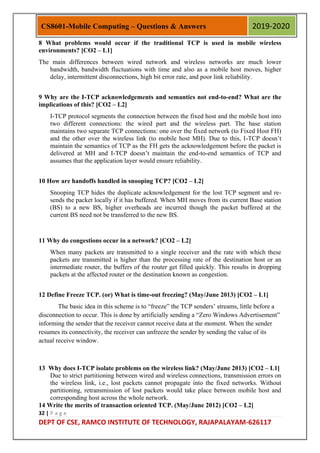 32 | P a g e
DEPT OF CSE, RAMCO INSTITUTE OF TECHNOLOGY, RAJAPALAYAM-626117
CS8601-Mobile Computing – Questions & Answers 2019-2020
8 What problems would occur if the traditional TCP is used in mobile wireless
environments? [CO2 – L1]
The main differences between wired network and wireless networks are much lower
bandwidth, bandwidth fluctuations with time and also as a mobile host moves, higher
delay, intermittent disconnections, high bit error rate, and poor link reliability.
9 Why are the I-TCP acknowledgements and semantics not end-to-end? What are the
implications of this? [CO2 – L2]
I-TCP protocol segments the connection between the fixed host and the mobile host into
two different connections: the wired part and the wireless part. The base station
maintains two separate TCP connections: one over the fixed network (to Fixed Host FH)
and the other over the wireless link (to mobile host MH). Due to this, I-TCP doesn‟t
maintain the semantics of TCP as the FH gets the acknowledgement before the packet is
delivered at MH and I-TCP doesn‟t maintain the end-to-end semantics of TCP and
assumes that the application layer would ensure reliability.
10 How are handoffs handled in snooping TCP? [CO2 – L2]
Snooping TCP hides the duplicate acknowledgement for the lost TCP segment and re-
sends the packet locally if it has buffered. When MH moves from its current Base station
(BS) to a new BS, higher overheads are incurred though the packet buffered at the
current BS need not be transferred to the new BS.
11 Why do congestions occur in a network? [CO2 – L2]
When many packets are transmitted to a single receiver and the rate with which these
packets are transmitted is higher than the processing rate of the destination host or an
intermediate router, the buffers of the router get filled quickly. This results in dropping
packets at the affected router or the destination known as congestion.
12 Define Freeze TCP. (or) What is time-out freezing? (May/June 2013) [CO2 – L1]
The basic idea in this scheme is to “freeze” the TCP senders‟ streams, little before a
disconnection to occur. This is done by artificially sending a “Zero Windows Advertisement”
informing the sender that the receiver cannot receive data at the moment. When the sender
resumes its connectivity, the receiver can unfreeze the sender by sending the value of its
actual receive window.
13 Why does I-TCP isolate problems on the wireless link? (May/June 2013) [CO2 – L1]
Due to strict partitioning between wired and wireless connections, transmission errors on
the wireless link, i.e., lost packets cannot propagate into the fixed networks. Without
partitioning, retransmission of lost packets would take place between mobile host and
corresponding host across the whole network.
14 Write the merits of transaction oriented TCP. (May/June 2012) [CO2 – L2]
 