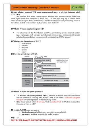 34 | P a g e
DEPT OF CSE, RAMCO INSTITUTE OF TECHNOLOGY, RAJAPALAYAM-626117
CS8601-Mobile Computing – Questions & Answers 2019-2020
18 State whether standard TCP alone support mobile users or wireless links and why?
[CO2 – L1]
No, standard TCP alone cannot support wireless links because wireless links have
much higher error rates compared to wired links. The link layer may try to correct errors
which results in higher delays and mobility (Handover between access points) may result in
packet loss. In both cases standard TCP goes into slow start state.
18 What is Wireless application protocol?
• The objectives of the WAP Forum and OMA are to bring diverse internet content
(e.g., web pages, push services) and other data services (e.g., stock quotes) to digital
cellular phones and other wireless, mobile terminals (e.g., PDAs, laptops )
19 What are the Advantages of WAP ?
• interoperable
• scalable
• efficient
• reliable
• secure
20 Draw the architecture of WAP.
21 What is Wireless datagram protocol ?
• The wireless datagram protocol (WDP) operates on top of many different bearer
services capable of carrying data. At the T-SAP WDP offers a consistent datagram
transport service independent of the underlying bearer.
• If the bearer already offers IP services, UDP is used as WDP. WDP offers more or less
the same services as UDP
22. List the WCMP error messages.
o destination unreachable (route, port, address unreachable),
o parameter problem (errors in the packet header),
 