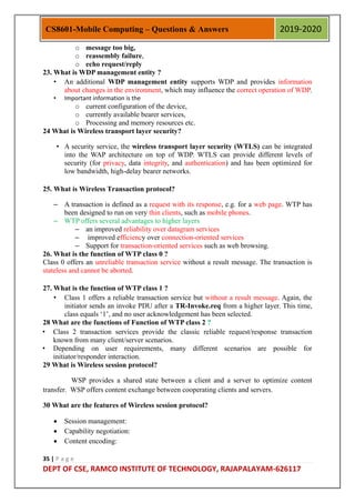35 | P a g e
DEPT OF CSE, RAMCO INSTITUTE OF TECHNOLOGY, RAJAPALAYAM-626117
CS8601-Mobile Computing – Questions & Answers 2019-2020
o message too big,
o reassembly failure,
o echo request/reply
23. What is WDP management entity ?
• An additional WDP management entity supports WDP and provides information
about changes in the environment, which may influence the correct operation of WDP.
• Important information is the
o current configuration of the device,
o currently available bearer services,
o Processing and memory resources etc.
24 What is Wireless transport layer security?
• A security service, the wireless transport layer security (WTLS) can be integrated
into the WAP architecture on top of WDP. WTLS can provide different levels of
security (for privacy, data integrity, and authentication) and has been optimized for
low bandwidth, high-delay bearer networks.
25. What is Wireless Transaction protocol?
– A transaction is defined as a request with its response, e.g. for a web page. WTP has
been designed to run on very thin clients, such as mobile phones.
– WTP offers several advantages to higher layers
– an improved reliability over datagram services
– improved efficiency over connection-oriented services
– Support for transaction-oriented services such as web browsing.
26. What is the function of WTP class 0 ?
Class 0 offers an unreliable transaction service without a result message. The transaction is
stateless and cannot be aborted.
27. What is the function of WTP class 1 ?
• Class 1 offers a reliable transaction service but without a result message. Again, the
initiator sends an invoke PDU after a TR-Invoke.req from a higher layer. This time,
class equals „1‟, and no user acknowledgement has been selected.
28 What are the functions of Function of WTP class 2 ?
• Class 2 transaction services provide the classic reliable request/response transaction
known from many client/server scenarios.
• Depending on user requirements, many different scenarios are possible for
initiator/responder interaction.
29 What is Wireless session protocol?
WSP provides a shared state between a client and a server to optimize content
transfer. WSP offers content exchange between cooperating clients and servers.
30 What are the features of Wireless session protocol?
 Session management:
 Capability negotiation:
 Content encoding:
 