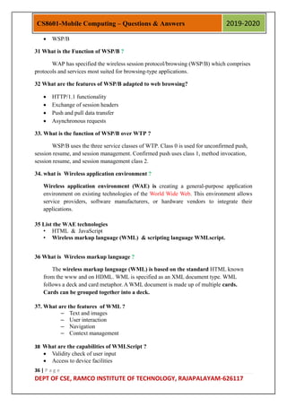 36 | P a g e
DEPT OF CSE, RAMCO INSTITUTE OF TECHNOLOGY, RAJAPALAYAM-626117
CS8601-Mobile Computing – Questions & Answers 2019-2020
 WSP/B
31 What is the Function of WSP/B ?
WAP has specified the wireless session protocol/browsing (WSP/B) which comprises
protocols and services most suited for browsing-type applications.
32 What are the features of WSP/B adapted to web browsing?
 HTTP/1.1 functionality
 Exchange of session headers
 Push and pull data transfer
 Asynchronous requests
33. What is the function of WSP/B over WTP ?
WSP/B uses the three service classes of WTP. Class 0 is used for unconfirmed push,
session resume, and session management. Confirmed push uses class 1, method invocation,
session resume, and session management class 2.
34. what is Wireless application environment ?
Wireless application environment (WAE) is creating a general-purpose application
environment on existing technologies of the World Wide Web. This environment allows
service providers, software manufacturers, or hardware vendors to integrate their
applications.
35 List the WAE technologies
• HTML & JavaScript
• Wireless markup language (WML) & scripting language WMLscript.
36 What is Wireless markup language ?
The wireless markup language (WML) is based on the standard HTML known
from the www and on HDML. WML is specified as an XML document type. WML
follows a deck and card metaphor. A WML document is made up of multiple cards.
Cards can be grouped together into a deck.
37. What are the features of WML ?
– Text and images
– User interaction
– Navigation
– Context management
38 What are the capabilities of WMLScript ?
 Validity check of user input
 Access to device facilities
 