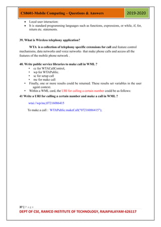 37 | P a g e
DEPT OF CSE, RAMCO INSTITUTE OF TECHNOLOGY, RAJAPALAYAM-626117
CS8601-Mobile Computing – Questions & Answers 2019-2020
 Local user interaction:
 It is standard programming languages such as functions, expressions, or while, if, for,
return etc. statements.
39. What is Wireless telephony application?
WTA is a collection of telephony specific extensions for call and feature control
mechanisms, data networks and voice networks that make phone calls and access all the
features of the mobile phone network .
40. Write public service libraries to make call in WML ?
• cc for WTACallControl,
• wp for WTAPublic.
• sc for setup call
• mc for make call
• Finally, one or more results could be returned. These results set variables in the user
agent context.
• Within a WML card, the URI for calling a certain number could be as follows:
41 Write a URI for calling a certain number and make a call in WML ?
wtai://wp/mc;07216086415
To make a call : WTAPublic.makeCall("07216086415");
 