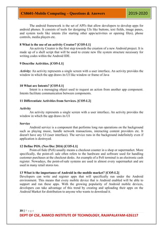 39 | P a g e
DEPT OF CSE, RAMCO INSTITUTE OF TECHNOLOGY, RAJAPALAYAM-626117
CS8601-Mobile Computing – Questions & Answers 2019-2020
The android framework is the set of API's that allow developers to develop apps for
android phones. It consists of tools for designing UIs like buttons, text fields, image panes,
and system tools like intents (for starting other apps/activities or opening files), phone
controls, media players etc.
8 What is the use of an activity Creator? [CO5-L1]
An activity Creator is the first step towards the creation of a new Android project. It is
made up of a shell script that will be used to create new file system structure necessary for
writing codes within the Android IDE.
9 Describe Activities. [CO5-L1]
Activity: An activity represents a single screen with a user interface. An activity provides the
window in which the app draws its UI like window or frame of Java
10 What are Intents? [CO5-L1]
Intent is a messaging object used to request an action from another app component.
Intents facilitate communication between components.
11 Differentiate Activities from Services. [CO5-L2]
Activity
An activity represents a single screen with a user interface. An activity provides the
window in which the app draws its UI
Service
Android service is a component that performs long run operations on the background
such as playing music, handle network transactions, interacting content providers etc. It
doesn't have any UI (user interface). The service runs in the background indefinitely even if
application is destroyed.
12 Define POS. (Nov/Dec 2016) [CO5-L1]
Point-of-Sale (PoS) usually means a checkout counter in a shop or supermarket. More
specifically, the point-of- sale often refers to the hardware and software used for handling
customer purchases at the checkout desks. An example of a PoS terminal is an electronic cash
register. Nowadays, the point-of-sale systems are used in almost every supermarket and are
used in many retail stores too.
13 What is the importance of Android in the mobile market? [CO5-L2]
Developers can write and register apps that will specifically run under the Android
environment. This means that every mobile device that is Android enabled will be able to
support and run these apps. With the growing popularity of Android mobile devices,
developers can take advantage of this trend by creating and uploading their apps on the
Android Market for distribution to anyone who wants to download it.
 