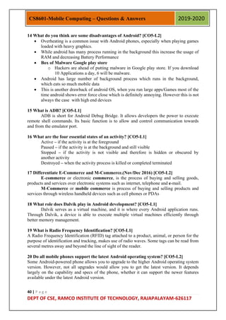 40 | P a g e
DEPT OF CSE, RAMCO INSTITUTE OF TECHNOLOGY, RAJAPALAYAM-626117
CS8601-Mobile Computing – Questions & Answers 2019-2020
14 What do you think are some disadvantages of Android? [CO5-L2]
 Overheating is a common issue with Android phones, especially when playing games
loaded with heavy graphics.
 While android has many process running in the background this increase the usage of
RAM and decreasing Battery Performance
 Box of Malware Google play store
o Hackers are ahead of putting malware in Google play store. If you download
10 Applications a day, 6 will be malware.
 Android has large number of background process which runs in the background,
which eats so much mobile data
 This is another drawback of android OS, when you run large apps/Games most of the
time android shows error force close which is definitely annoying. However this is not
always the case with high end devices
15 What is ADB? [CO5-L1]
ADB is short for Android Debug Bridge. It allows developers the power to execute
remote shell commands. Its basic function is to allow and control communication towards
and from the emulator port.
16 What are the four essential states of an activity? [CO5-L1]
Active – if the activity is at the foreground
Paused – if the activity is at the background and still visible
Stopped – if the activity is not visible and therefore is hidden or obscured by
another activity
Destroyed – when the activity process is killed or completed terminated
17 Differentiate E-Commerce and M-Commerce.(Nov/Dec 2016) [CO5-L2]
E-commerce or electronic commerce, is the process of buying and selling goods,
products and services over electronic systems such as internet, telephone and e-mail.
M-Commerce or mobile commerce is process of buying and selling products and
services through wireless handheld devices such as cell phones or PDAs
18 What role does Dalvik play in Android development? [CO5-L1]
Dalvik serves as a virtual machine, and it is where every Android application runs.
Through Dalvik, a device is able to execute multiple virtual machines efficiently through
better memory management.
19 What is Radio Frequency Identification? [CO5-L1]
A Radio Frequency Identification (RFID) tag attached to a product, animal, or person for the
purpose of identification and tracking, makes use of radio waves. Some tags can be read from
several metres away and beyond the line of sight of the reader.
20 Do all mobile phones support the latest Android operating system? [CO5-L2]
Some Android-powered phone allows you to upgrade to the higher Android operating system
version. However, not all upgrades would allow you to get the latest version. It depends
largely on the capability and specs of the phone, whether it can support the newer features
available under the latest Android version.
 