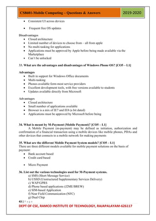 43 | P a g e
DEPT OF CSE, RAMCO INSTITUTE OF TECHNOLOGY, RAJAPALAYAM-626117
CS8601-Mobile Computing – Questions & Answers 2019-2020
 Consistent UI across devices
 Frequent free OS updates
Disadvantages
 Closed architecture
 Limited number of devices to choose from – all from apple
 No multi-tasking for applications
 Applications must be approved by Apple before being made available via the
Marketplace
 Can‟t be unlocked
33. What are the advantages and disadvantages of Windows Phone OS? [CO5 – L1]
Advantages
 Built in support for Windows Office documents
 Multi-tasking
 Phones available form most service providers
 Excellent development tools, with free versions available to students
 Updates available directly from Microsoft
Advantages
 Closed architecture
 Small number of applications available
 Browser is a mix of IE7 and IE8 (a bit dated)
 Applications must be approved by Microsoft before being
34. What is meant by M-Payment (Mobile Payment)? [CO5 – L1]
A Mobile Payment (m-payment) may be defined as initiation, authorization and
confirmation of a financial transaction using a mobile devices like mobile phones, PDAs and
other devices that connects to a mobile network for making payments
35. What are the different Mobile Payment System models? [CO5 – L1]
There are three different models available for mobile payment solutions on the basis of
payment:
 Bank account based
 Credit card based
 Micro Payment
36. List out the various technologies used for M-Payment systems.
a) SMS (Short Message Service)
b) USSD (Unstructured Supplementary Services Delivery)
c) WAP/GPRS
d) Phone based applications (J2ME/BREW)
e) SIM-based Application
f) Near Field Communication (NFC)
g) Dual Chip
 