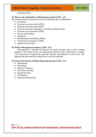44 | P a g e
DEPT OF CSE, RAMCO INSTITUTE OF TECHNOLOGY, RAJAPALAYAM-626117
CS8601-Mobile Computing – Questions & Answers 2019-2020
h) Mobile Wallet
37. Who are the stakeholders of M-Payment systems? [CO5 – L1]
The mobile payment ecosystem involves the following types of stakeholders:
 Consumers
 Financial service providers (FSPs)
 Payment service providers (PSPs)
 In-service providers (merchants), including content providers
 Network service providers (NSPs)
 Device manufacturers
 Regulators
 Standardization and industry bodies
 Trusted service managers (TSMs)
 Application developers
38. What is Micropayment schemes. [CO5 – L1]
Micropayment is intended for payment for small purchases such as from vending
machines. The mobile device can communicate directly using a Bluetooth or wireless
LAN connection to negotiate the payment and then micropayment is carried out. This
approach has been used for vending from Coca-Cola machines.
39. List out the features of Mobile Operating Systems. [CO5 – L1]
 Multitasking
 Scheduling
 Memory Allocation
 File System Interface
 Keypad Interface
 I/O Interface
 Protection and Security
 