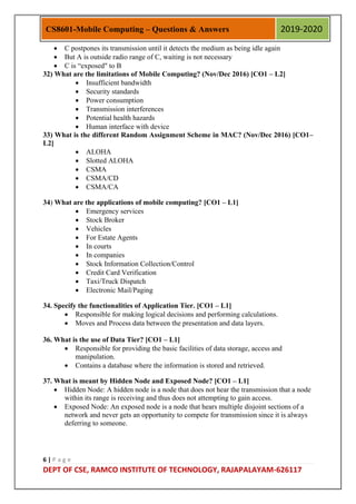 6 | P a g e
DEPT OF CSE, RAMCO INSTITUTE OF TECHNOLOGY, RAJAPALAYAM-626117
CS8601-Mobile Computing – Questions & Answers 2019-2020
 C postpones its transmission until it detects the medium as being idle again
 But A is outside radio range of C, waiting is not necessary
 C is “exposed" to B
32) What are the limitations of Mobile Computing? (Nov/Dec 2016) [CO1 – L2]
 Insufficient bandwidth
 Security standards
 Power consumption
 Transmission interferences
 Potential health hazards
 Human interface with device
33) What is the different Random Assignment Scheme in MAC? (Nov/Dec 2016) [CO1–
L2]
 ALOHA
 Slotted ALOHA
 CSMA
 CSMA/CD
 CSMA/CA
34) What are the applications of mobile computing? [CO1 – L1]
 Emergency services
 Stock Broker
 Vehicles
 For Estate Agents
 In courts
 In companies
 Stock Information Collection/Control
 Credit Card Verification
 Taxi/Truck Dispatch
 Electronic Mail/Paging
34. Specify the functionalities of Application Tier. [CO1 – L1]
 Responsible for making logical decisions and performing calculations.
 Moves and Process data between the presentation and data layers.
36. What is the use of Data Tier? [CO1 – L1]
 Responsible for providing the basic facilities of data storage, access and
manipulation.
 Contains a database where the information is stored and retrieved.
37. What is meant by Hidden Node and Exposed Node? [CO1 – L1]
 Hidden Node: A hidden node is a node that does not hear the transmission that a node
within its range is receiving and thus does not attempting to gain access.
 Exposed Node: An exposed node is a node that hears multiple disjoint sections of a
network and never gets an opportunity to compete for transmission since it is always
deferring to someone.
 