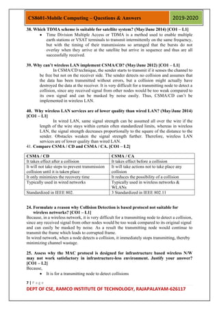 7 | P a g e
DEPT OF CSE, RAMCO INSTITUTE OF TECHNOLOGY, RAJAPALAYAM-626117
CS8601-Mobile Computing – Questions & Answers 2019-2020
38. Which TDMA scheme is suitable for satellite system? (May/June 2014) [CO1 – L1]
 Time Division Multiple Access or TDMA is a method used to enable multiple
earth stations or VSAT terminals to transmit intermittently on the same frequency,
but with the timing of their transmissions so arranged that the bursts do not
overlay when they arrive at the satellite but arrive in sequence and thus are all
successfully received.
39. Why can’t wireless LAN implement CSMA/CD? (May/June 2012) [CO1 – L1]
In CSMA/CD technique, the sender starts to transmit if it senses the channel to
be free but not on the receiver side. The sender detects no collision and assumes that
the data has been transmitted without errors, but a collision might actually have
destroyed the data at the receiver. It is very difficult for a transmitting node to detect a
collision, since any received signal from other nodes would be too weak compared to
its own signal and can be masked by noise easily. Thus, CSMA/CD can‟t be
implemented in wireless LAN.
40. Why wireless LAN services are of lower quality than wired LAN? (May/June 2014)
[CO1 – L1]
In wired LAN, same signal strength can be assumed all over the wire if the
length of the wire stays within certain often standardized limits, whereas in wireless
LAN, the signal strength decreases proportionally to the square of the distance to the
sender. Obstacles weaken the signal strength further. Therefore, wireless LAN
services are of lower quality than wired LAN.
41. Compare CSMA / CD and CSMA / CA. [CO1 – L2]
CSMA / CD CSMA / CA
It takes effect after a collision It takes effect before a collision
It will not take steps to prevent transmission
collision until it is taken place
It will take actions not to take place any
collision
It only minimizes the recovery time It reduces the possibility of a collision
Typically used in wired networks Typically used in wireless networks &
WLANs
Standardized in IEEE 802. 3 Standardized in IEEE 802.11
24. Formulate a reason why Collision Detection is based protocol not suitable for
wireless networks? [CO1 – L1]
Because, in a wireless network, it is very difficult for a transmitting node to detect a collision,
since any received signal from other nodes would be too weak compared to its original signal
and can easily be masked by noise. As a result the transmitting node would continue to
transmit the frame which leads to corrupted frame.
In wired network, when a node detects a collision, it immediately stops transmitting, thereby
minimizing channel wastage.
25. Assess why the MAC protocol is designed for infrastructure based wireless N/W
may not work satisfactory in infrastructure-less environment. Justify your answer?
[CO1 – L2]
Because,
 It is for a transmitting node to detect collisions
 