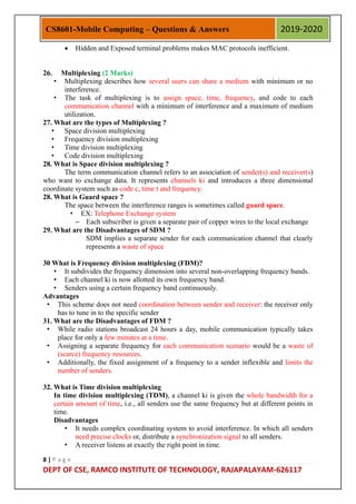8 | P a g e
DEPT OF CSE, RAMCO INSTITUTE OF TECHNOLOGY, RAJAPALAYAM-626117
CS8601-Mobile Computing – Questions & Answers 2019-2020
 Hidden and Exposed terminal problems makes MAC protocols inefficient.
26. Multiplexing (2 Marks)
• Multiplexing describes how several users can share a medium with minimum or no
interference.
• The task of multiplexing is to assign space, time, frequency, and code to each
communication channel with a minimum of interference and a maximum of medium
utilization.
27. What are the types of Multiplexing ?
• Space division multiplexing
• Frequency division multiplexing
• Time division multiplexing
• Code division multiplexing
28. What is Space division multiplexing ?
The term communication channel refers to an association of sender(s) and receiver(s)
who want to exchange data. It represents channels ki and introduces a three dimensional
coordinate system such as code c, time t and frequency.
28. What is Guard space ?
The space between the interference ranges is sometimes called guard space.
• EX: Telephone Exchange system
– Each subscriber is given a separate pair of copper wires to the local exchange
29. What are the Disadvantages of SDM ?
SDM implies a separate sender for each communication channel that clearly
represents a waste of space
30 What is Frequency division multiplexing (FDM)?
• It subdivides the frequency dimension into several non-overlapping frequency bands.
• Each channel ki is now allotted its own frequency band.
• Senders using a certain frequency band continuously.
Advantages
• This scheme does not need coordination between sender and receiver: the receiver only
has to tune in to the specific sender
31. What are the Disadvantages of FDM ?
• While radio stations broadcast 24 hours a day, mobile communication typically takes
place for only a few minutes at a time.
• Assigning a separate frequency for each communication scenario would be a waste of
(scarce) frequency resources.
• Additionally, the fixed assignment of a frequency to a sender inflexible and limits the
number of senders.
32. What is Time division multiplexing
In time division multiplexing (TDM), a channel ki is given the whole bandwidth for a
certain amount of time, i.e., all senders use the same frequency but at different points in
time.
Disadvantages
• It needs complex coordinating system to avoid interference. In which all senders
need precise clocks or, distribute a synchronization signal to all senders.
• A receiver listens at exactly the right point in time.
 