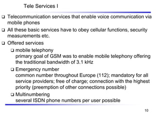 Tele Services I
❑ Telecommunication services that enable voice communication via
mobile phones
❑ All these basic services have to obey cellular functions, security
measurements etc.
❑ Offered services
❑ mobile telephony
primary goal of GSM was to enable mobile telephony offering
the traditional bandwidth of 3.1 kHz
❑ Emergency number
common number throughout Europe (112); mandatory for all
service providers; free of charge; connection with the highest
priority (preemption of other connections possible)
❑ Multinumbering
several ISDN phone numbers per user possible
10
 
