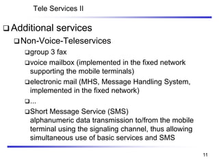 Tele Services II
❑ Additional services
❑Non-Voice-Teleservices
❑group 3 fax
❑voice mailbox (implemented in the fixed network
supporting the mobile terminals)
❑electronic mail (MHS, Message Handling System,
implemented in the fixed network)
❑...
❑Short Message Service (SMS)
alphanumeric data transmission to/from the mobile
terminal using the signaling channel, thus allowing
simultaneous use of basic services and SMS
11
 