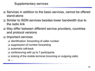 Supplementary services
❑ Services in addition to the basic services, cannot be offered
stand-alone
❑ Similar to ISDN services besides lower bandwidth due to
the radio link
❑ May differ between different service providers, countries
and protocol versions
❑ Important services
❑ identification: forwarding of caller number
❑ suppression of number forwarding
❑ automatic call-back
❑ conferencing with up to 7 participants
❑ locking of the mobile terminal (incoming or outgoing calls)
❑ ...
12
 