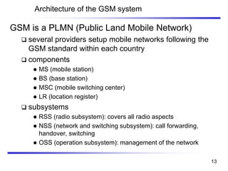 Architecture of the GSM system
GSM is a PLMN (Public Land Mobile Network)
❑ several providers setup mobile networks following the
GSM standard within each country
❑ components
⚫ MS (mobile station)
⚫ BS (base station)
⚫ MSC (mobile switching center)
⚫ LR (location register)
❑ subsystems
⚫ RSS (radio subsystem): covers all radio aspects
⚫ NSS (network and switching subsystem): call forwarding,
handover, switching
⚫ OSS (operation subsystem): management of the network
13
 