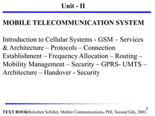 Unit - II
MOBILE TELECOMMUNICATION SYSTEM
Introduction to Cellular Systems - GSM – Services
& Architecture – Protocols – Connection
Establishment – Frequency Allocation – Routing –
Mobility Management – Security – GPRS- UMTS –
Architecture – Handover - Security
TEXT BOOKS:Jochen Schiller, Mobile Communications, PHI, Second Edn, 2003.
2
 