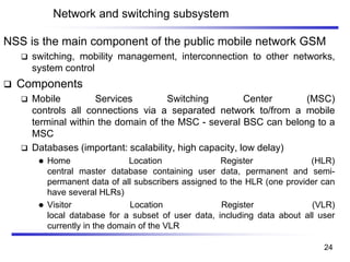 Network and switching subsystem
NSS is the main component of the public mobile network GSM
❑ switching, mobility management, interconnection to other networks,
system control
❑ Components
❑ Mobile Services Switching Center (MSC)
controls all connections via a separated network to/from a mobile
terminal within the domain of the MSC - several BSC can belong to a
MSC
❑ Databases (important: scalability, high capacity, low delay)
⚫ Home Location Register (HLR)
central master database containing user data, permanent and semi-
permanent data of all subscribers assigned to the HLR (one provider can
have several HLRs)
⚫ Visitor Location Register (VLR)
local database for a subset of user data, including data about all user
currently in the domain of the VLR
24
 