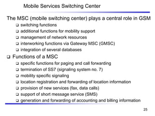 Mobile Services Switching Center
The MSC (mobile switching center) plays a central role in GSM
❑ switching functions
❑ additional functions for mobility support
❑ management of network resources
❑ interworking functions via Gateway MSC (GMSC)
❑ integration of several databases
❑ Functions of a MSC
❑ specific functions for paging and call forwarding
❑ termination of SS7 (signaling system no. 7)
❑ mobility specific signaling
❑ location registration and forwarding of location information
❑ provision of new services (fax, data calls)
❑ support of short message service (SMS)
❑ generation and forwarding of accounting and billing information
25
 