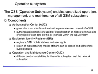 Operation subsystem
The OSS (Operation Subsystem) enables centralized operation,
management, and maintenance of all GSM subsystems
❑ Components
❑ Authentication Center (AUC)
⚫ generates user specific authentication parameters on request of a VLR
⚫ authentication parameters used for authentication of mobile terminals and
encryption of user data on the air interface within the GSM system
❑ Equipment Identity Register (EIR)
⚫ registers GSM mobile stations and user rights
⚫ stolen or malfunctioning mobile stations can be locked and sometimes
even localized
❑ Operation and Maintenance Center (OMC)
⚫ different control capabilities for the radio subsystem and the network
subsystem
26
 