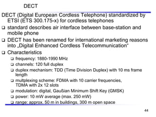 DECT
DECT (Digital European Cordless Telephone) standardized by
ETSI (ETS 300.175-x) for cordless telephones
❑ standard describes air interface between base-station and
mobile phone
❑ DECT has been renamed for international marketing reasons
into „Digital Enhanced Cordless Telecommunication“
❑ Characteristics
❑ frequency: 1880-1990 MHz
❑ channels: 120 full duplex
❑ duplex mechanism: TDD (Time Division Duplex) with 10 ms frame
length
❑ multplexing scheme: FDMA with 10 carrier frequencies,
TDMA with 2x 12 slots
❑ modulation: digital, Gaußian Minimum Shift Key (GMSK)
❑ power: 10 mW average (max. 250 mW)
❑ range: approx. 50 m in buildings, 300 m open space
44
 