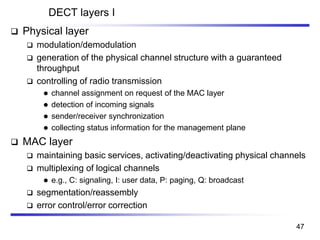 DECT layers I
❑ Physical layer
❑ modulation/demodulation
❑ generation of the physical channel structure with a guaranteed
throughput
❑ controlling of radio transmission
⚫ channel assignment on request of the MAC layer
⚫ detection of incoming signals
⚫ sender/receiver synchronization
⚫ collecting status information for the management plane
❑ MAC layer
❑ maintaining basic services, activating/deactivating physical channels
❑ multiplexing of logical channels
⚫ e.g., C: signaling, I: user data, P: paging, Q: broadcast
❑ segmentation/reassembly
❑ error control/error correction
47
 