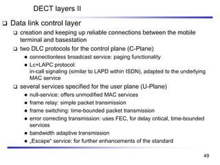 DECT layers II
❑ Data link control layer
❑ creation and keeping up reliable connections between the mobile
terminal and basestation
❑ two DLC protocols for the control plane (C-Plane)
⚫ connectionless broadcast service: paging functionality
⚫ Lc+LAPC protocol:
in-call signaling (similar to LAPD within ISDN), adapted to the underlying
MAC service
❑ several services specified for the user plane (U-Plane)
⚫ null-service: offers unmodified MAC services
⚫ frame relay: simple packet transmission
⚫ frame switching: time-bounded packet transmission
⚫ error correcting transmission: uses FEC, for delay critical, time-bounded
services
⚫ bandwidth adaptive transmission
⚫ „Escape“ service: for further enhancements of the standard
49
 