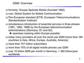 GSM: Overview
❑ formerly: Groupe Spéciale Mobile (founded 1982)
❑ now: Global System for Mobile Communication
❑ Pan-European standard (ETSI, European Telecommunications
Standardisation Institute)
❑ simultaneous introduction of essential services in three phases
(1991, 1994, 1996) by the European telecommunication
administrations (Germany: D1 and D2)
➔ seamless roaming within Europe possible
❑ today many providers all over the world use GSM (more than 184
countries in Asia, Africa, Europe, Australia, America)
❑ more than 747 million subscribers
❑ more than 70% of all digital mobile phones use GSM
❑ over 10 billion SMS per month in Germany, > 360 billion/year
worldwide
5
 
