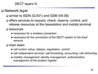 DECT layers III
❑ Network layer
❑ similar to ISDN (Q.931) and GSM (04.08)
❑ offers services to request, check, reserve, control, and
release resources at the basestation and mobile terminal
❑ resources
⚫ necessary for a wireless connection
⚫ necessary for the connection of the DECT system to the fixed
network
❑ main tasks
⚫ call control: setup, release, negotiation, control
⚫ call independent services: call forwarding, accounting, call redirecting
⚫ mobility management: identity management, authentication,
management of the location register
50
 