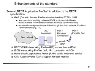 Several „DECT Application Profiles“ in addition to the DECT
specification
❑ GAP (Generic Access Profile) standardized by ETSI in 1997
⚫ assures interoperability between DECT equipment of different
manufacturers (minimal requirements for voice communication)
⚫ enhanced management capabilities through the fixed network: Cordless
Terminal Mobility (CTM)
❑ DECT/GSM Interworking Profile (GIP): connection to GSM
❑ ISDN Interworking Profiles (IAP, IIP): connection to ISDN
❑ Radio Local Loop Access Profile (RAP): public telephone service
❑ CTM Access Profile (CAP): support for user mobility
Enhancements of the standard
DECT
basestation
GAP
DECT
Common
Air Interface
DECT
Portable Part
fixed network
51
 