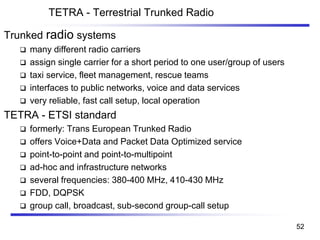 TETRA - Terrestrial Trunked Radio
Trunked radio systems
❑ many different radio carriers
❑ assign single carrier for a short period to one user/group of users
❑ taxi service, fleet management, rescue teams
❑ interfaces to public networks, voice and data services
❑ very reliable, fast call setup, local operation
TETRA - ETSI standard
❑ formerly: Trans European Trunked Radio
❑ offers Voice+Data and Packet Data Optimized service
❑ point-to-point and point-to-multipoint
❑ ad-hoc and infrastructure networks
❑ several frequencies: 380-400 MHz, 410-430 MHz
❑ FDD, DQPSK
❑ group call, broadcast, sub-second group-call setup
52
 