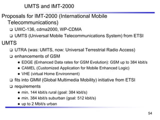 UMTS and IMT-2000
Proposals for IMT-2000 (International Mobile
Telecommunications)
❑ UWC-136, cdma2000, WP-CDMA
❑ UMTS (Universal Mobile Telecommunications System) from ETSI
UMTS
❑ UTRA (was: UMTS, now: Universal Terrestrial Radio Access)
❑ enhancements of GSM
⚫ EDGE (Enhanced Data rates for GSM Evolution): GSM up to 384 kbit/s
⚫ CAMEL (Customized Application for Mobile Enhanced Logic)
⚫ VHE (virtual Home Environment)
❑ fits into GMM (Global Multimedia Mobility) initiative from ETSI
❑ requirements
⚫ min. 144 kbit/s rural (goal: 384 kbit/s)
⚫ min. 384 kbit/s suburban (goal: 512 kbit/s)
⚫ up to 2 Mbit/s urban
54
 