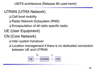 UMTS architecture (Release 99 used here!)
UTRANUE CN
IuUu
UTRAN (UTRA Network)
❑ Cell level mobility
❑ Radio Network Subsystem (RNS)
❑ Encapsulation of all radio specific tasks
UE (User Equipment)
CN (Core Network)
❑ Inter system handover
❑ Location management if there is no dedicated connection
between UE and UTRAN
58
 