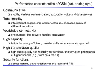 Performance characteristics of GSM (wrt. analog sys.)
Communication
❑ mobile, wireless communication; support for voice and data services
Total mobility
❑ international access, chip-card enables use of access points of
different providers
Worldwide connectivity
❑ one number, the network handles localization
High capacity
❑ better frequency efficiency, smaller cells, more customers per cell
High transmission quality
❑ high audio quality and reliability for wireless, uninterrupted phone calls
at higher speeds (e.g., from cars, trains)
Security functions
❑ access control, authentication via chip-card and PIN
6
 