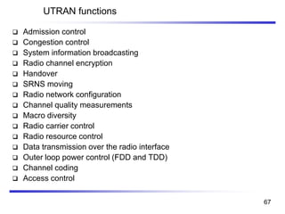UTRAN functions
❑ Admission control
❑ Congestion control
❑ System information broadcasting
❑ Radio channel encryption
❑ Handover
❑ SRNS moving
❑ Radio network configuration
❑ Channel quality measurements
❑ Macro diversity
❑ Radio carrier control
❑ Radio resource control
❑ Data transmission over the radio interface
❑ Outer loop power control (FDD and TDD)
❑ Channel coding
❑ Access control
67
 