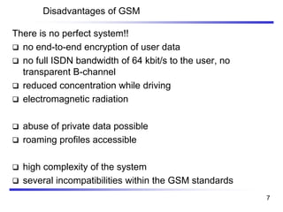 Disadvantages of GSM
There is no perfect system!!
❑ no end-to-end encryption of user data
❑ no full ISDN bandwidth of 64 kbit/s to the user, no
transparent B-channel
❑ reduced concentration while driving
❑ electromagnetic radiation
❑ abuse of private data possible
❑ roaming profiles accessible
❑ high complexity of the system
❑ several incompatibilities within the GSM standards
7
 