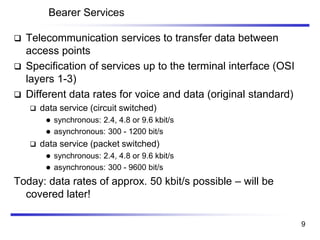 Bearer Services
❑ Telecommunication services to transfer data between
access points
❑ Specification of services up to the terminal interface (OSI
layers 1-3)
❑ Different data rates for voice and data (original standard)
❑ data service (circuit switched)
⚫ synchronous: 2.4, 4.8 or 9.6 kbit/s
⚫ asynchronous: 300 - 1200 bit/s
❑ data service (packet switched)
⚫ synchronous: 2.4, 4.8 or 9.6 kbit/s
⚫ asynchronous: 300 - 9600 bit/s
Today: data rates of approx. 50 kbit/s possible – will be
covered later!
9
 