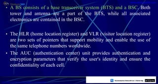 • A BS consists of a base transceiver system (BTS) and a BSC. Both
tower and antenna are a part of the BTS, while all associated
electronics are contained in the BSC.
• The HLR (home location register) and VLR (visitor location register)
are two sets of pointers that support mobility and enable the use of
the same telephone numbers worldwide.
• The AUC (authentication center) unit provides authentication and
encryption parameters that verify the user's identity and ensure the
confidentiality of each cell.
11
https://play.google.com/store/apps/details?id=com.sss.edubuzz360
www.edubuzz360.com
 