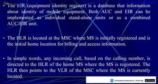 • The EIR (equipment identity register) is a database that information
about identity of mobile equipment. Both AUC and EIR can be
implemented as individual stand-alone units or as a combined
AUC/EIR unit.
• The HLR is located at the MSC where MS is initially registered and is
the initial home location for billing and access information.
• In simple words, any incoming call, based on the calling number, is
directed to the HLR of the home MS where the MS is registered. The
HLR then points to the VLR of the MSC where the MS is currently
located.
12
https://play.google.com/store/apps/details?id=com.sss.edubuzz360
www.edubuzz360.com
 