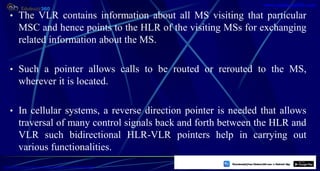 • The VLR contains information about all MS visiting that particular
MSC and hence points to the HLR of the visiting MSs for exchanging
related information about the MS.
• Such a pointer allows calls to be routed or rerouted to the MS,
wherever it is located.
• In cellular systems, a reverse direction pointer is needed that allows
traversal of many control signals back and forth between the HLR and
VLR such bidirectional HLR-VLR pointers help in carrying out
various functionalities.
14
https://play.google.com/store/apps/details?id=com.sss.edubuzz360
www.edubuzz360.com
 