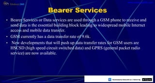Bearer Services
• Bearer Services or Data services are used through a GSM phone to receive and
send data is the essential building block leading to widespread mobile Internet
access and mobile data transfer.
• GSM currently has a data transfer rate of 9.6k.
• New developments that will push up data transfer rates for GSM users are
HSCSD (high speed circuit switched data) and GPRS (general packet radio
service) are now available.
17
https://play.google.com/store/apps/details?id=com.sss.edubuzz360
www.edubuzz360.com
 