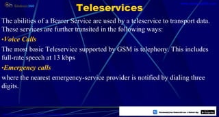 Teleservices
The abilities of a Bearer Service are used by a teleservice to transport data.
These services are further transited in the following ways:
•Voice Calls
The most basic Teleservice supported by GSM is telephony. This includes
full-rate speech at 13 kbps
•Emergency calls
where the nearest emergency-service provider is notified by dialing three
digits.
18
https://play.google.com/store/apps/details?id=com.sss.edubuzz360
www.edubuzz360.com
 