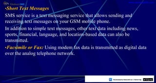 •Short Text Messages
SMS service is a text messaging service that allows sending and
receiving text messages on your GSM mobile phone.
In addition to simple text messages, other text data including news,
sports, financial, language, and location-based data can also be
transmitted.
•Facsimile or Fax: Using modem fax data is transmitted as digital data
over the analog telephone network.
19
https://play.google.com/store/apps/details?id=com.sss.edubuzz360
www.edubuzz360.com
 