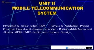 2
UNIT II
MOBILE TELECOMMUNICATION
SYSTEM
Introduction to cellular system- GSM – Services & Architecture –Protocol –
Connection Establishment –Frequency Allocation – Routing –Mobile Management
–Security - GPRS –UMTS –Architecture – Handover - Security
https://play.google.com/store/apps/details?id=com.sss.edubuzz360
www.edubuzz360.com
 