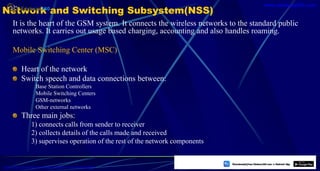Network and Switching Subsystem(NSS)
It is the heart of the GSM system. It connects the wireless networks to the standard public
networks. It carries out usage based charging, accounting and also handles roaming.
Mobile Switching Center (MSC)
Heart of the network
Switch speech and data connections between:
Base Station Controllers
Mobile Switching Centers
GSM-networks
Other external networks
Three main jobs:
1) connects calls from sender to receiver
2) collects details of the calls made and received
3) supervises operation of the rest of the network components
37
https://play.google.com/store/apps/details?id=com.sss.edubuzz360
www.edubuzz360.com
 