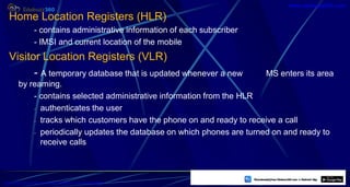 Home Location Registers (HLR)
- contains administrative information of each subscriber
- IMSI and current location of the mobile
Visitor Location Registers (VLR)
- A temporary database that is updated whenever a new MS enters its area
by reaming.
- contains selected administrative information from the HLR
- authenticates the user
- tracks which customers have the phone on and ready to receive a call
- periodically updates the database on which phones are turned on and ready to
receive calls
38
https://play.google.com/store/apps/details?id=com.sss.edubuzz360
www.edubuzz360.com
 