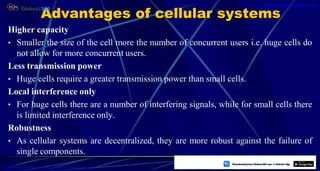 Advantages of cellular systems
Higher capacity
• Smaller the size of the cell more the number of concurrent users i.e. huge cells do
not allow for more concurrent users.
Less transmission power
• Huge cells require a greater transmission power than small cells.
Local interference only
• For huge cells there are a number of interfering signals, while for small cells there
is limited interference only.
Robustness
• As cellular systems are decentralized, they are more robust against the failure of
single components.
4
https://play.google.com/store/apps/details?id=com.sss.edubuzz360
www.edubuzz360.com
 
