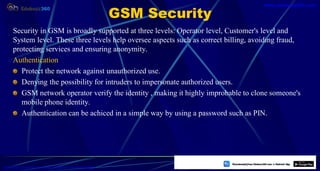 GSM Security
Security in GSM is broadly supported at three levels: Operator level, Customer's level and
System level. These three levels help oversee aspects such as correct billing, avoiding fraud,
protecting services and ensuring anonymity.
Authentication
Protect the network against unauthorized use.
Denying the possibility for intruders to impersonate authorized users.
GSM network operator verify the identity , making it highly improbable to clone someone's
mobile phone identity.
Authentication can be achiced in a simple way by using a password such as PIN.
40
https://play.google.com/store/apps/details?id=com.sss.edubuzz360
www.edubuzz360.com
 