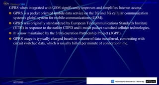 GPRS when integrated with GSM significantly improves and simplifies Internet access.
GPRS is a packet oriented mobile data service on the 2G and 3G cellular communication
system's global system for mobile communications (GSM).
GPRS was originally standardized by European Telecommunications Standards Institute
(ETSI) in response to the earlier CDPD and i-mode packet-switched cellular technologies.
It is now maintained by the 3rd Generation Partnership Project (3GPP).
GPRS usage is typically charged based on volume of data transferred, contrasting with
circuit switched data, which is usually billed per minute of connection time.
6/27/2020 44
https://play.google.com/store/apps/details?id=com.sss.edubuzz360
www.edubuzz360.com
 
